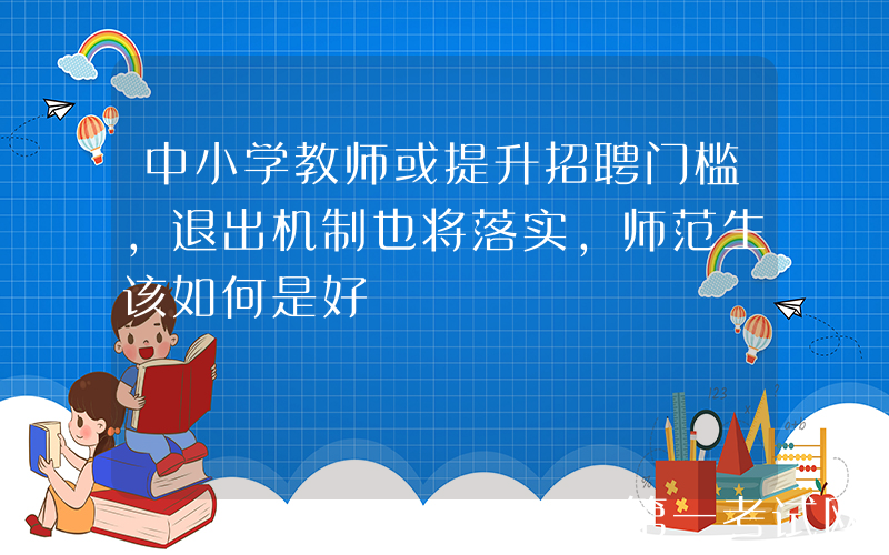 中小学教师或提升招聘门槛，退出机制也将落实，师范生该如何是好