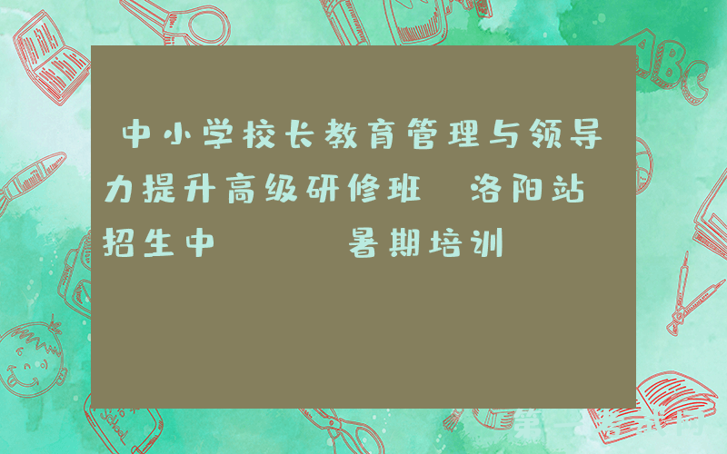 中小学校长教育管理与领导力提升高级研修班（洛阳站）招生中 | 暑期培训
