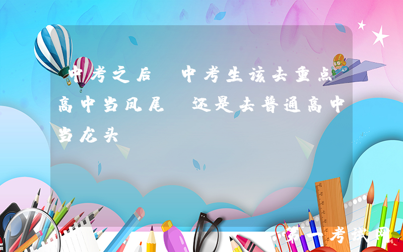 中考之后，中考生该去重点高中当凤尾，还是去普通高中当龙头？