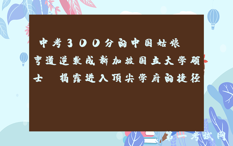 中考300分的中国姑娘，弯道逆袭成新加坡国立大学硕士！揭露进入顶尖学府的捷径……