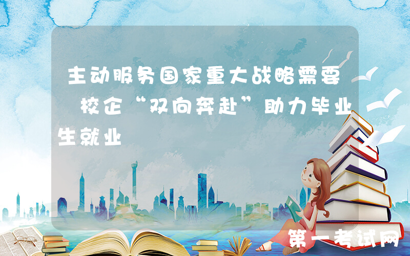 主动服务国家重大战略需要 校企“双向奔赴”助力毕业生就业