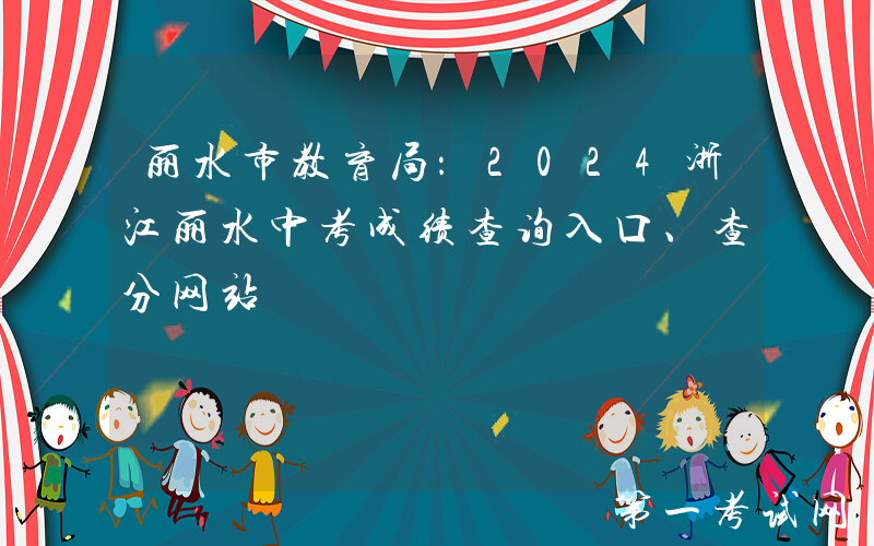 丽水市教育局：2024浙江丽水中考成绩查询入口、查分网站