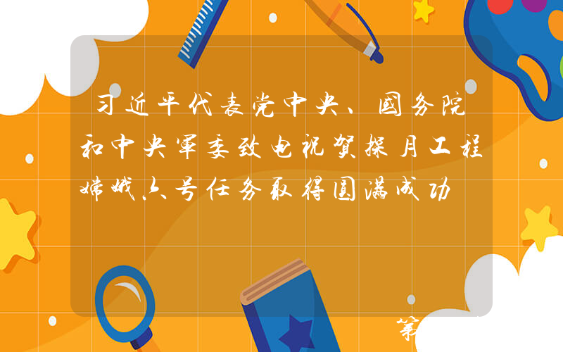 习近平代表党中央、国务院和中央军委致电祝贺探月工程嫦娥六号任务取得圆满成功