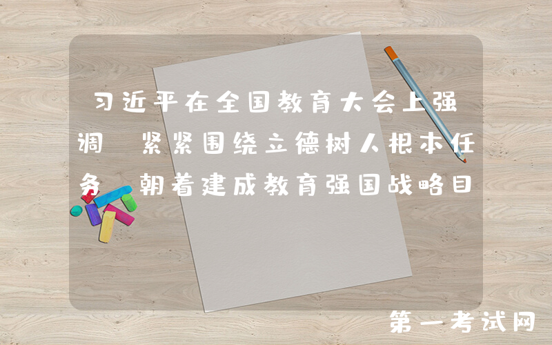 习近平在全国教育大会上强调 紧紧围绕立德树人根本任务 朝着建成教育强国战略目标扎实迈进