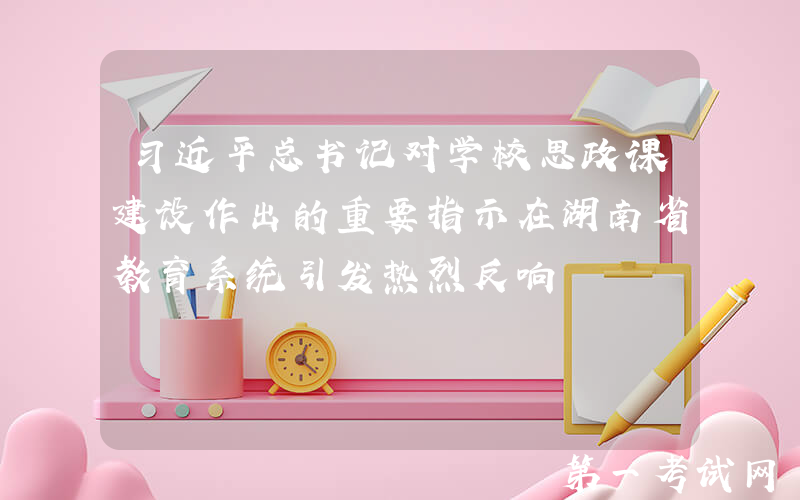 习近平总书记对学校思政课建设作出的重要指示在湖南省教育系统引发热烈反响