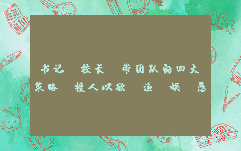 书记（校长）带团队的四大策略：授人以欲、渔、娱、愚