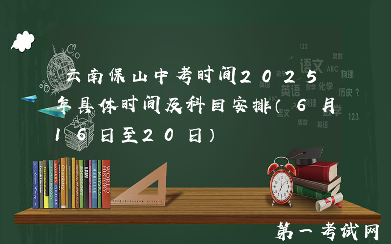 云南保山中考时间2025年具体时间及科目安排（6月16日至20日）