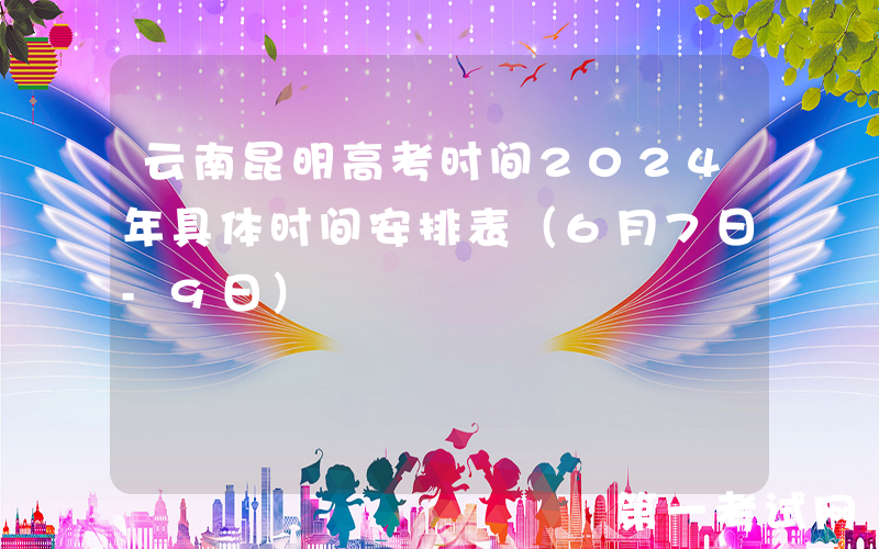 云南昆明高考时间2024年具体时间安排表（6月7日-9日）