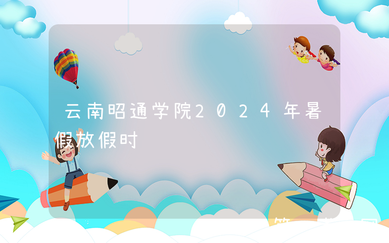 云南昭通学院2024年暑假放假时间