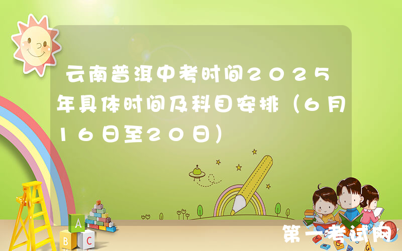 云南普洱中考时间2025年具体时间及科目安排（6月16日至20日）