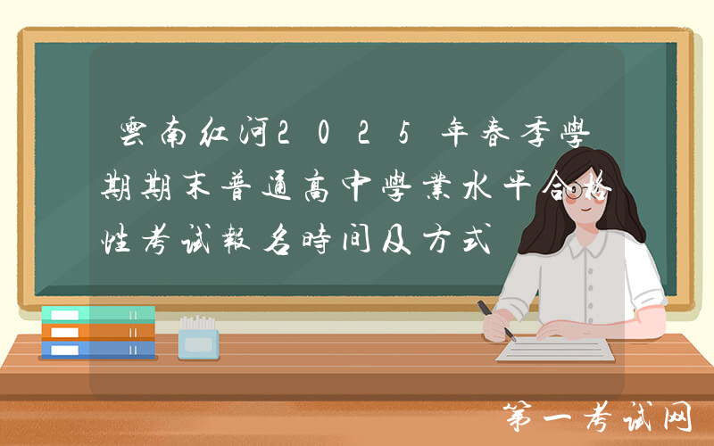 云南红河2025年春季学期期末普通高中学业水平合格性考试报名时间及方式