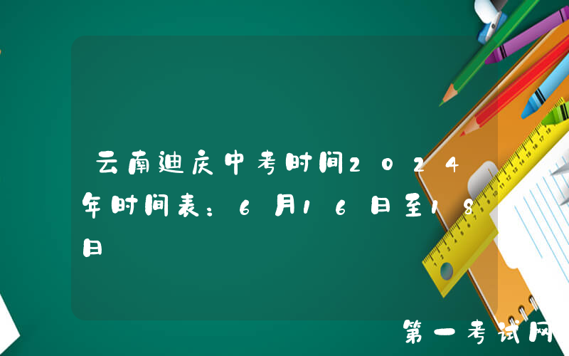 云南迪庆中考时间2024年时间表：6月16日至18日