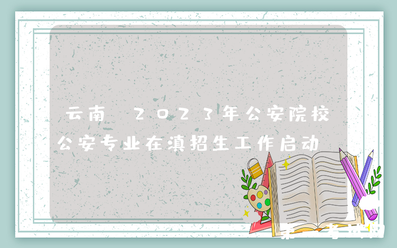 云南：2023年公安院校公安专业在滇招生工作启动