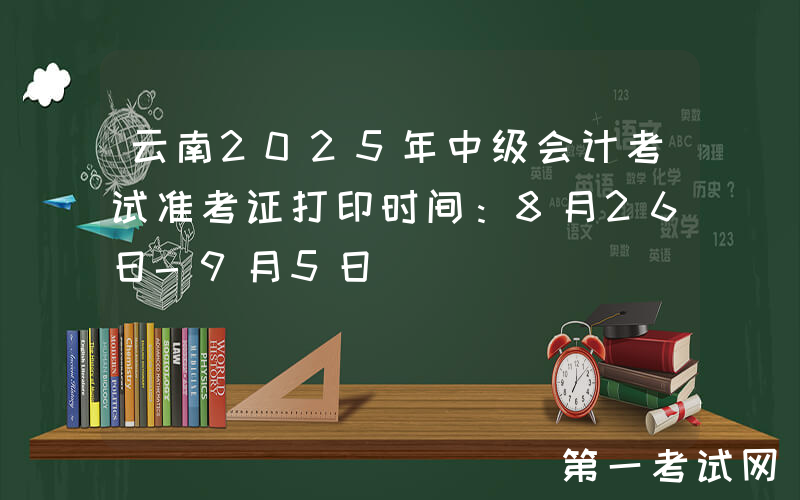 云南2025年中级会计考试准考证打印时间：8月26日-9月5日