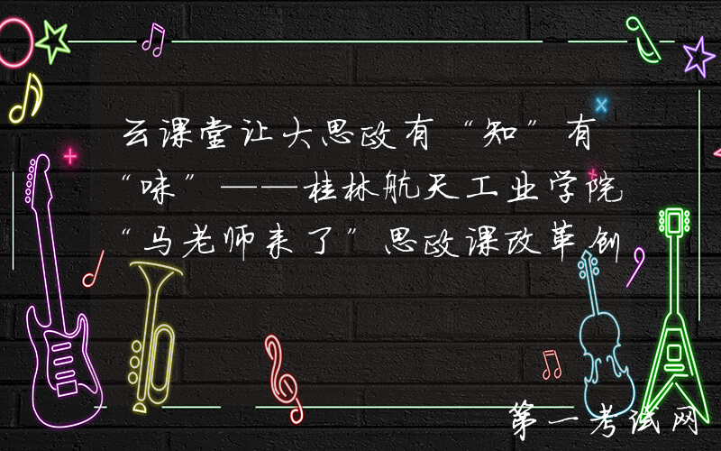 云课堂让大思政有“知”有“味”——桂林航天工业学院“马老师来了”思政课改革创新探索纪实