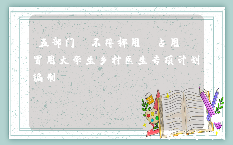 五部门：不得挪用、占用、冒用大学生乡村医生专项计划编制