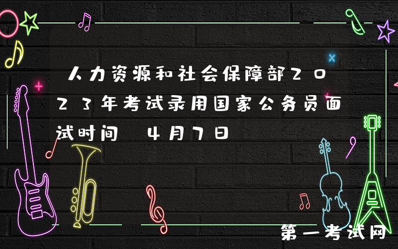 人力资源和社会保障部2023年考试录用国家公务员面试时间：4月7日