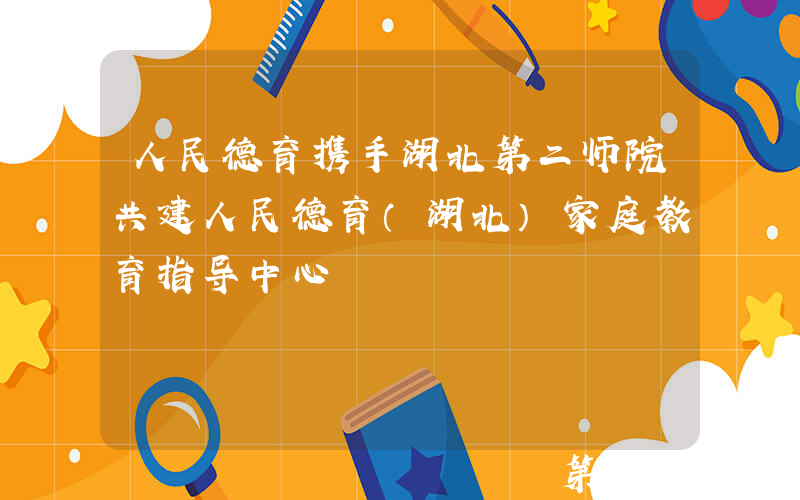 人民德育携手湖北第二师院共建人民德育（湖北）家庭教育指导中心
