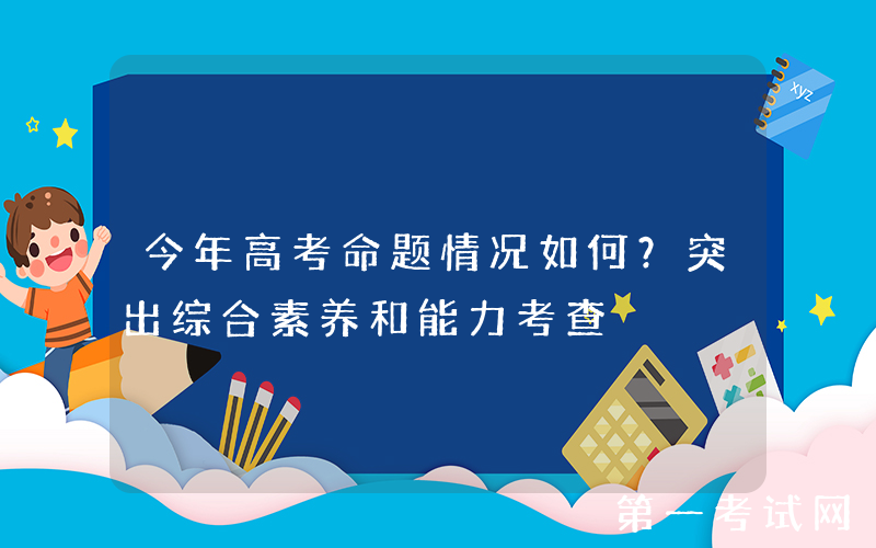 今年高考命题情况如何？突出综合素养和能力考查