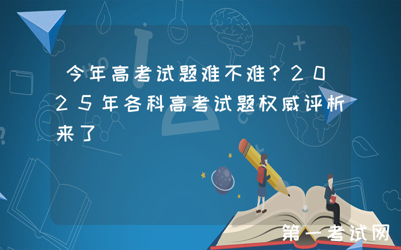 今年高考试题难不难？2025年各科高考试题权威评析来了