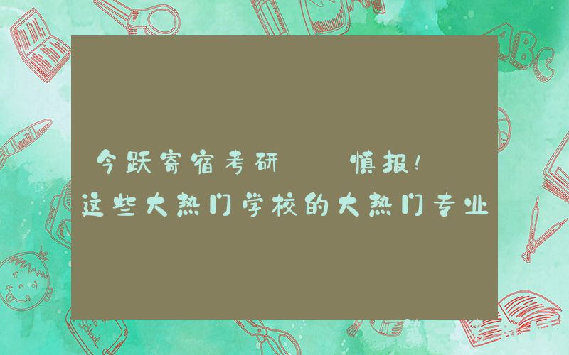 今跃寄宿考研: 慎报! 这些大热门学校的大热门专业