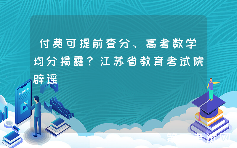付费可提前查分、高考数学均分揭露？江苏省教育考试院辟谣