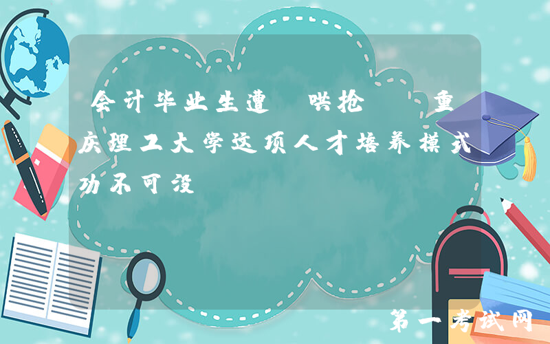 会计毕业生遭“哄抢”？重庆理工大学这项人才培养模式功不可没