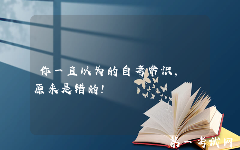 你一直以为的自考常识, 原来是错的!