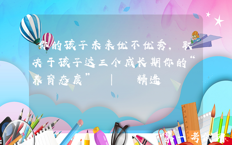 你的孩子未来优不优秀，取决于孩子这三个成长期你的“养育态度” | 精选