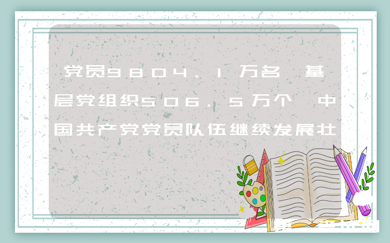 党员9804.1万名 基层党组织506.5万个 中国共产党党员队伍继续发展壮大 基层党组织政治功能和组织功能不断增强