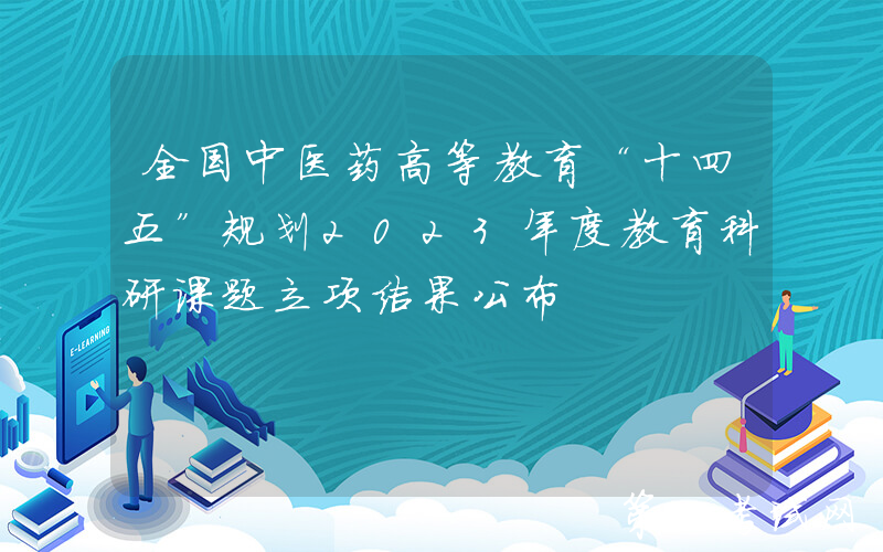 全国中医药高等教育“十四五”规划2023年度教育科研课题立项结果公布