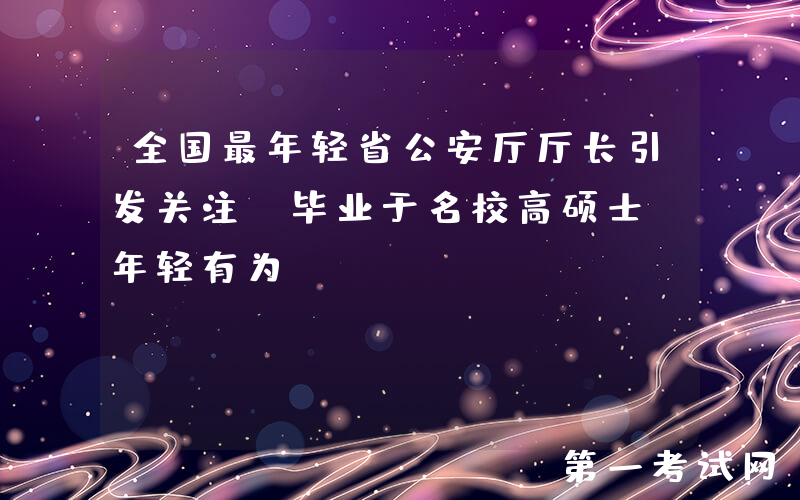 全国最年轻省公安厅厅长引发关注，毕业于名校高硕士，年轻有为！