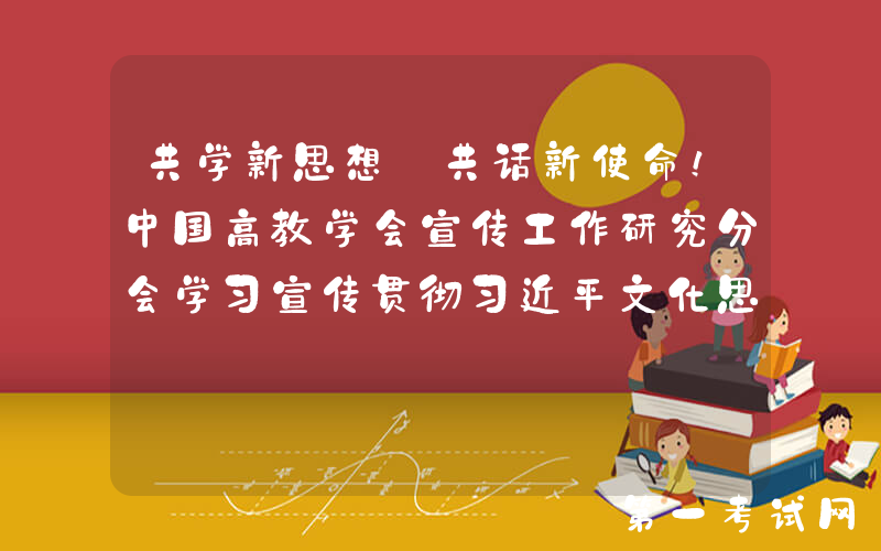 共学新思想 共话新使命！中国高教学会宣传工作研究分会学习宣传贯彻习近平文化思想座谈会举行