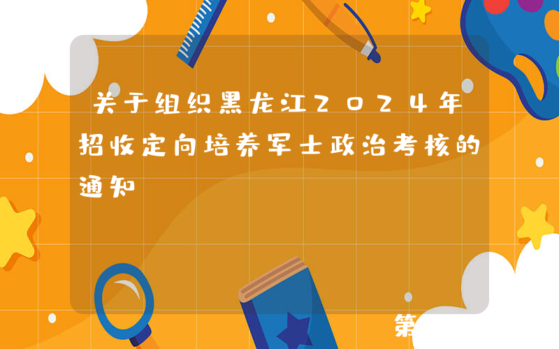 关于组织黑龙江2024年招收定向培养军士政治考核的通知