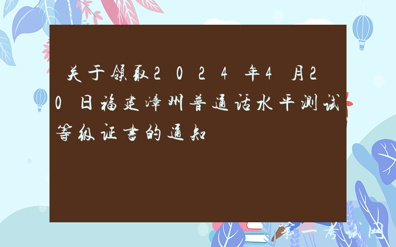 关于领取2024年4月20日福建漳州普通话水平测试等级证书的通知