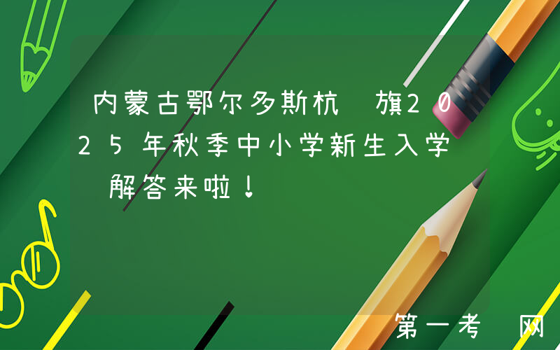 内蒙古鄂尔多斯杭锦旗2025年秋季中小学新生入学问题解答来啦！