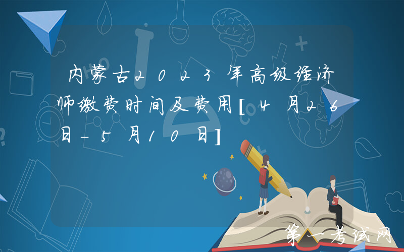 内蒙古2023年高级经济师缴费时间及费用[4月26日-5月10日]