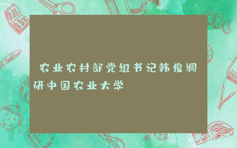 农业农村部党组书记韩俊调研中国农业大学