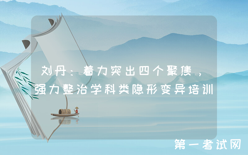 刘丹：着力突出四个聚焦，强力整治学科类隐形变异培训