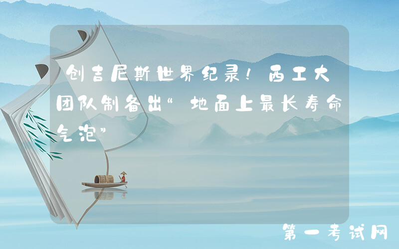 创吉尼斯世界纪录！西工大团队制备出“地面上最长寿命气泡”