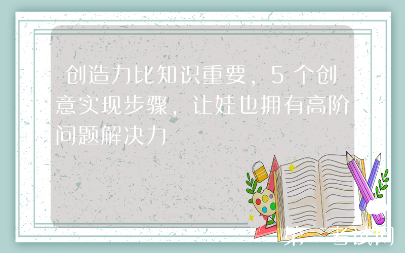 创造力比知识重要，5个创意实现步骤，让娃也拥有高阶问题解决力