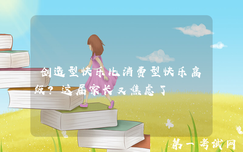 创造型快乐比消费型快乐高级？这届家长又焦虑了