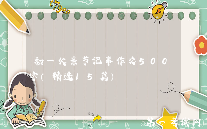 初一父亲节记事作文500字（精选15篇）