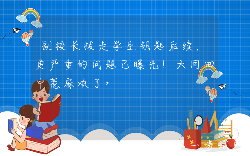 副校长拔走学生钥匙后续，更严重的问题已曝光！大同四中惹麻烦了