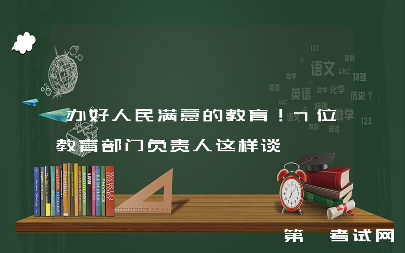 办好人民满意的教育！7位教育部门负责人这样谈