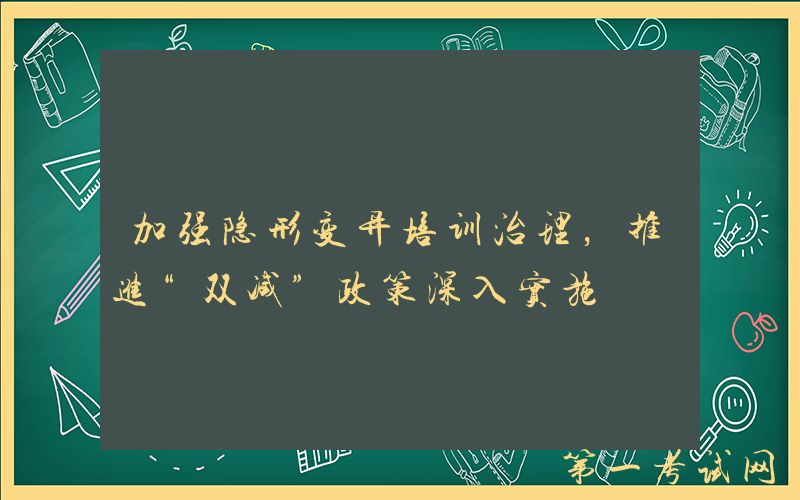 加强隐形变异培训治理，推进“双减”政策深入实施