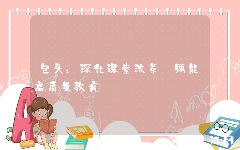 包头：深化课堂改革 赋能高质量教育