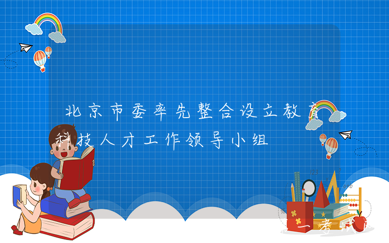 北京市委率先整合设立教育科技人才工作领导小组