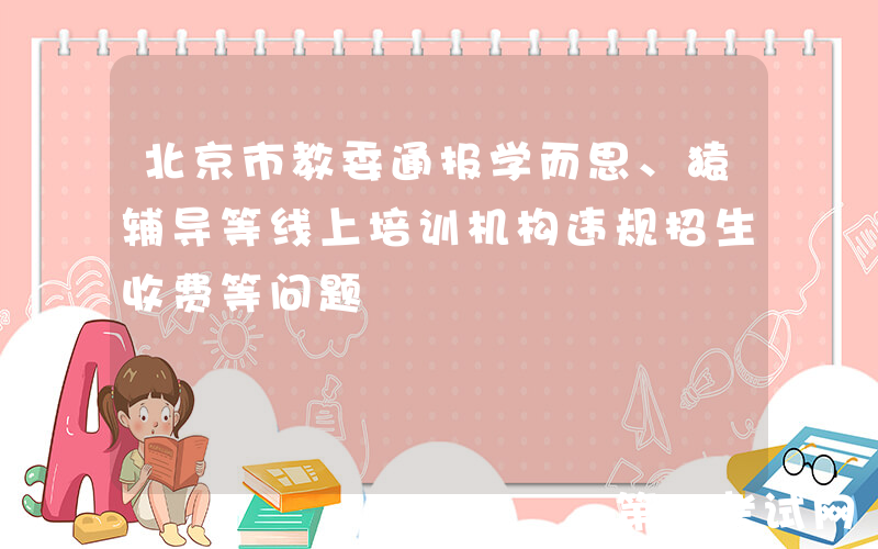 北京市教委通报学而思、猿辅导等线上培训机构违规招生收费等问题