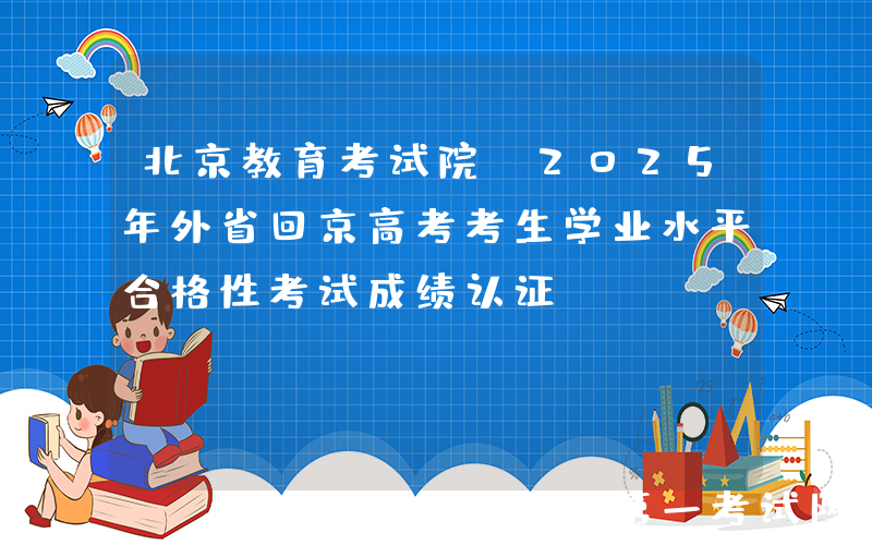 北京教育考试院：2025年外省回京高考考生学业水平合格性考试成绩认证